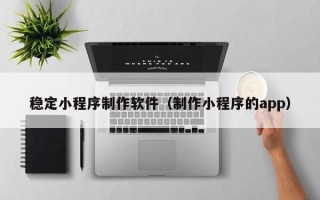 开平稳定小程序制作软件（制作小程序的app）