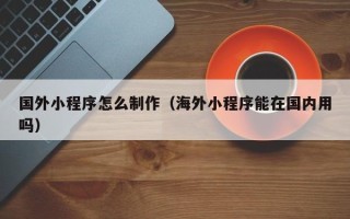 开平国外小程序怎么制作（海外小程序能在国内用吗）