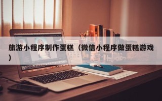 开平旅游小程序制作蛋糕（微信小程序做蛋糕游戏）